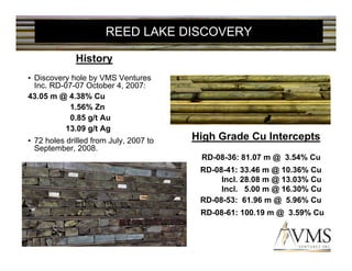 REED LAKE DISCOVERY

              History
• Discovery hole by VMS Ventures
  Inc. RD-07-07 October 4, 2007:
43.05 m @ 4.38% Cu
           1.56% Zn
           0.85 g/t Au
          13.09 g/t Ag
• 72 holes drilled from July, 2007 to   High Grade Cu Intercepts
  September, 2008.
                                         RD-08-36: 81.07 m @ 3.54% Cu
                                         RD-08-41: 33.46 m @ 10.36% Cu
                                              Incl. 28.08 m @ 13.03% Cu
                                              Incl. 5.00 m @ 16.30% Cu
                                         RD-08-53: 61.96 m @ 5.96% Cu
                                         RD-08-61: 100.19 m @ 3.59% Cu
 