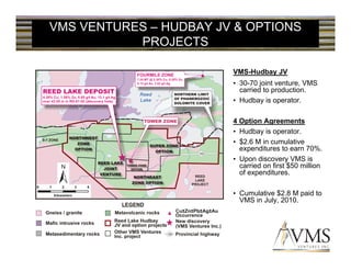 VMS VENTURES – HUDBAY JV & OPTIONS
           PROJECTS

                        VMS-Hudbay JV
                        • 30-70 joint venture, VMS
                          carried to production.
                        • Hudbay is operator.

                        4 Option Agreements
                        • Hudbay is operator.
                        • $2.6 M in cumulative
                          expenditures to earn 70%.
                        • Upon discovery VMS is
                          carried on first $50 million
                          of expenditures.

                        • Cumulative $2.8 M paid to
                          VMS in July, 2010.
 