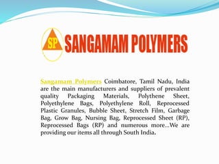 Sangamam Polymers Coimbatore, Tamil Nadu, India
are the main manufacturers and suppliers of prevalent
quality Packaging Materials, Polythene Sheet,
Polyethylene Bags, Polyethylene Roll, Reprocessed
Plastic Granules, Bubble Sheet, Stretch Film, Garbage
Bag, Grow Bag, Nursing Bag, Reprocessed Sheet (RP),
Reprocessed Bags (RP) and numerous more...We are
providing our items all through South India.
 