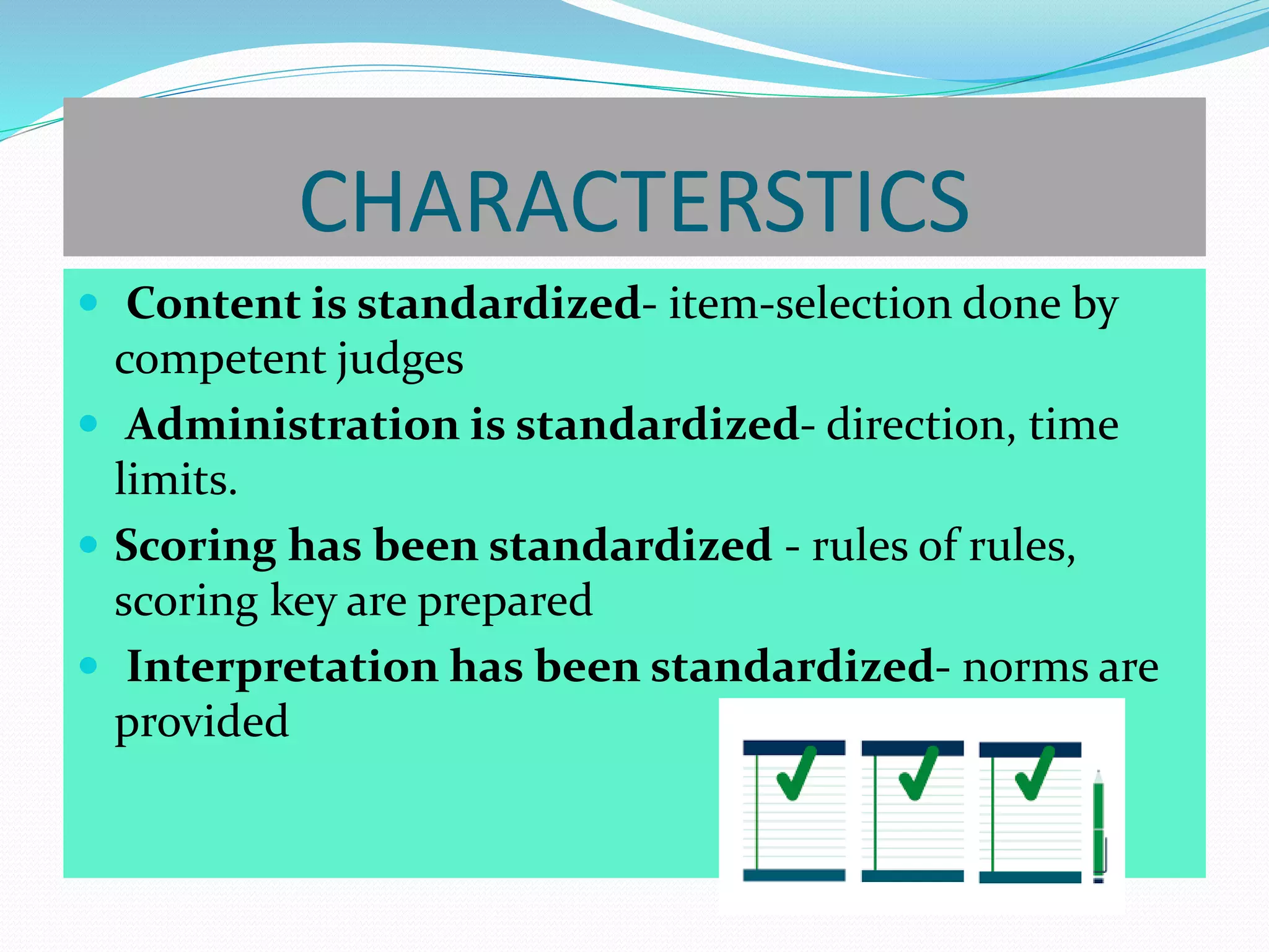 CHARACTERSTICS
 Content is standardized- item-selection done by
competent judges
 Administration is standardized- direction, time
limits.
 Scoring has been standardized - rules of rules,
scoring key are prepared
 Interpretation has been standardized- norms are
provided
 