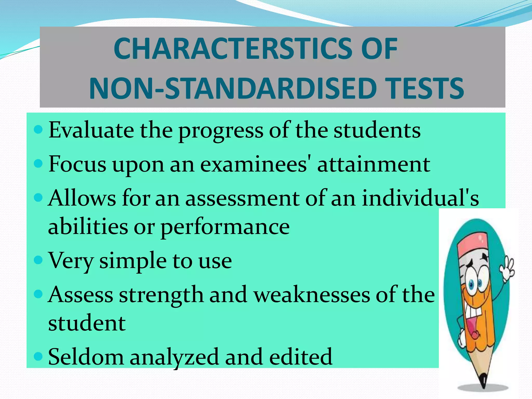 CHARACTERSTICS OF
NON-STANDARDISED TESTS
 Evaluate the progress of the students
 Focus upon an examinees' attainment
 Allows for an assessment of an individual's
abilities or performance
 Very simple to use
 Assess strength and weaknesses of the
student
 Seldom analyzed and edited
 