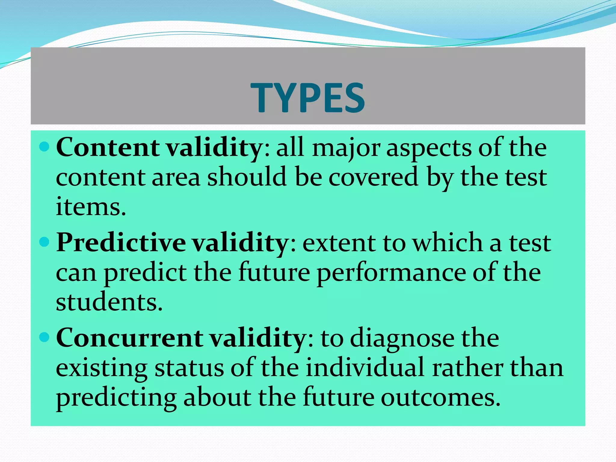 TYPES
 Content validity: all major aspects of the
content area should be covered by the test
items.
 Predictive validity: extent to which a test
can predict the future performance of the
students.
 Concurrent validity: to diagnose the
existing status of the individual rather than
predicting about the future outcomes.
 