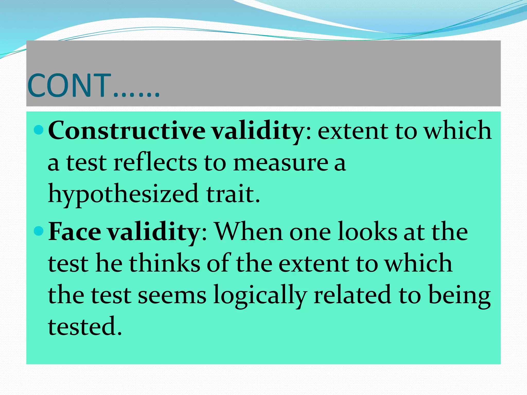 CONT……
Constructive validity: extent to which
a test reflects to measure a
hypothesized trait.
Face validity: When one looks at the
test he thinks of the extent to which
the test seems logically related to being
tested.
 