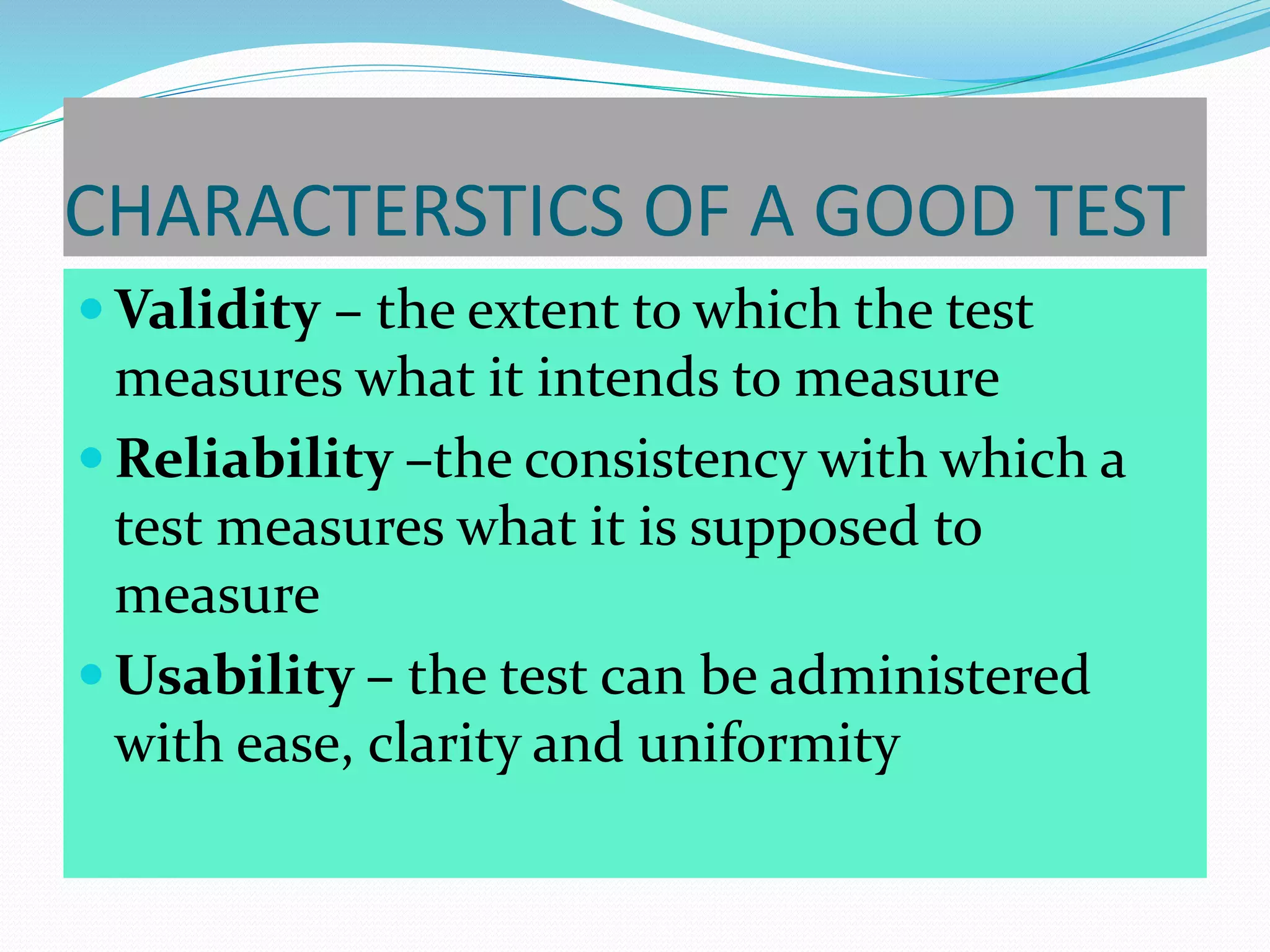CHARACTERSTICS OF A GOOD TEST
 Validity – the extent to which the test
measures what it intends to measure
 Reliability –the consistency with which a
test measures what it is supposed to
measure
 Usability – the test can be administered
with ease, clarity and uniformity
 
