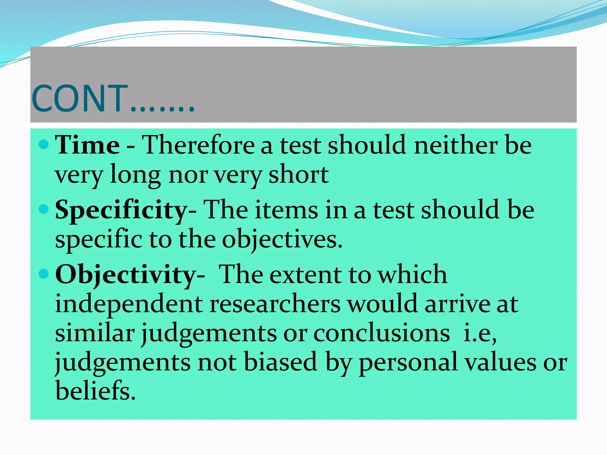 CONT…….
 Time - Therefore a test should neither be
very long nor very short
 Specificity- The items in a test should be
specific to the objectives.
 Objectivity- The extent to which
independent researchers would arrive at
similar judgements or conclusions i.e,
judgements not biased by personal values or
beliefs.
 