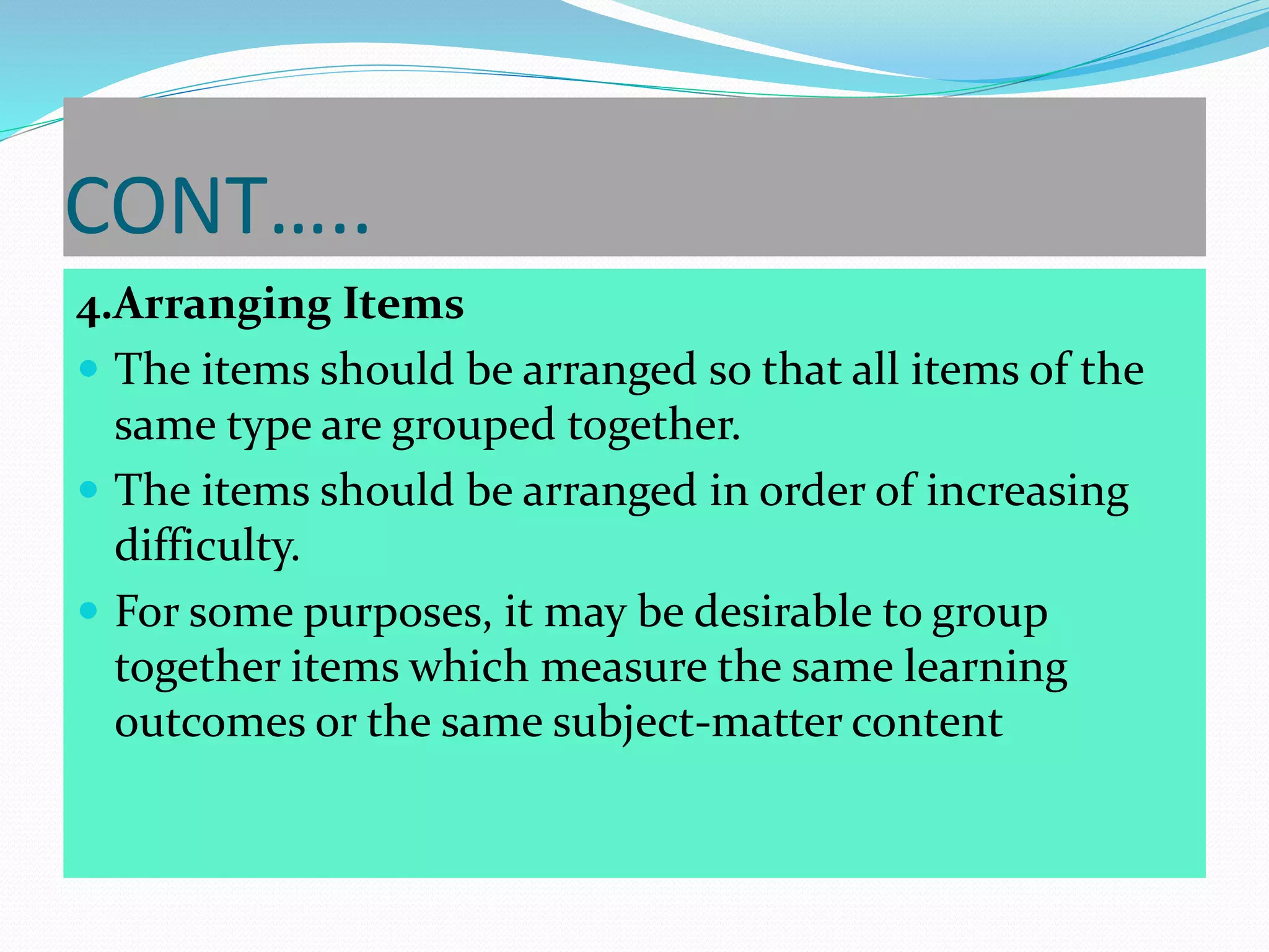 CONT…..
4.Arranging Items
 The items should be arranged so that all items of the
same type are grouped together.
 The items should be arranged in order of increasing
difficulty.
 For some purposes, it may be desirable to group
together items which measure the same learning
outcomes or the same subject-matter content
 