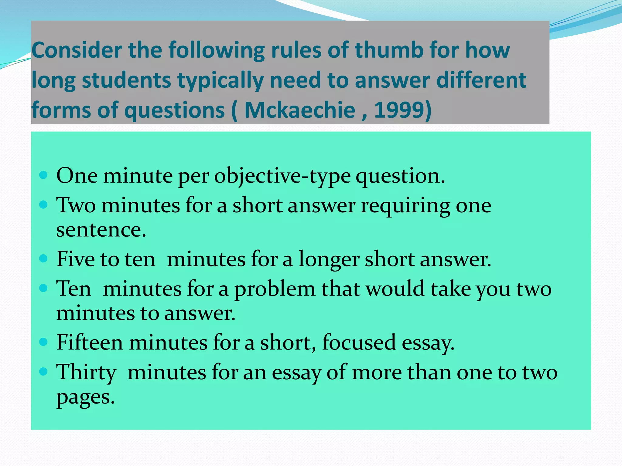 Consider the following rules of thumb for how
long students typically need to answer different
forms of questions ( Mckaechie , 1999)
 One minute per objective-type question.
 Two minutes for a short answer requiring one
sentence.
 Five to ten minutes for a longer short answer.
 Ten minutes for a problem that would take you two
minutes to answer.
 Fifteen minutes for a short, focused essay.
 Thirty minutes for an essay of more than one to two
pages.
 