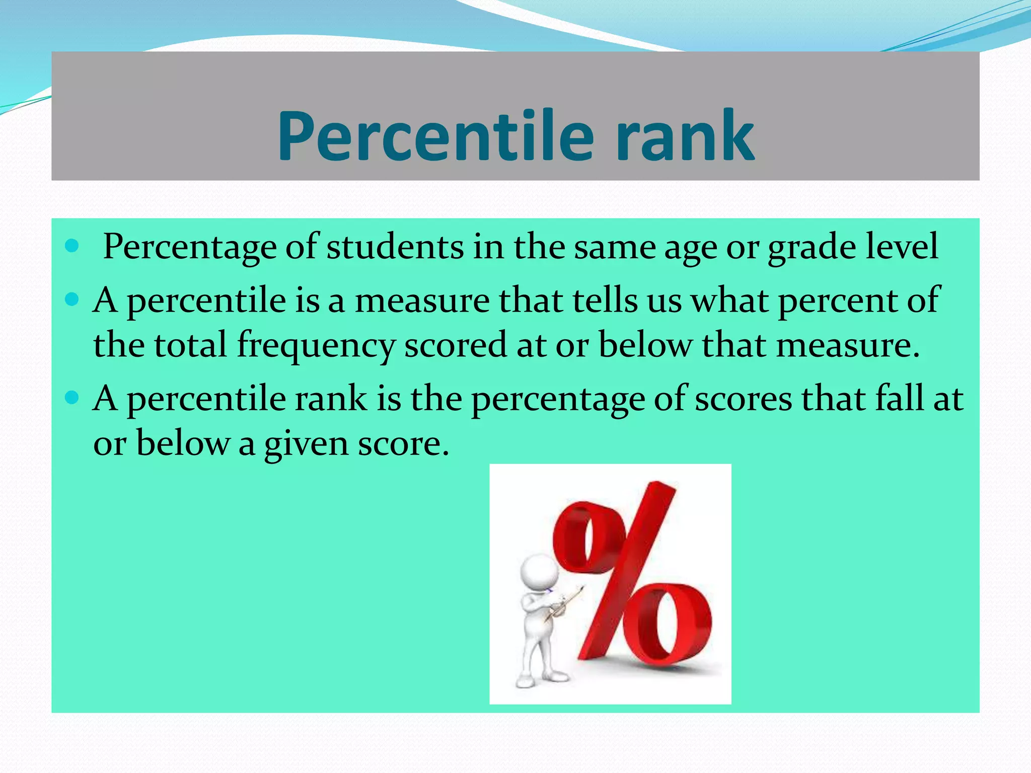 Percentile rank
 Percentage of students in the same age or grade level
 A percentile is a measure that tells us what percent of
the total frequency scored at or below that measure.
 A percentile rank is the percentage of scores that fall at
or below a given score.
 