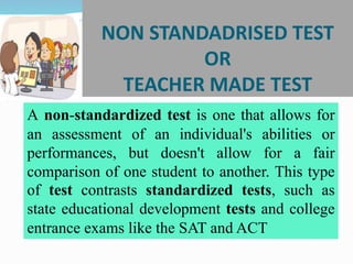 NON STANDADRISED TEST
OR
TEACHER MADE TEST
A non-standardized test is one that allows for
an assessment of an individual's abilities or
performances, but doesn't allow for a fair
comparison of one student to another. This type
of test contrasts standardized tests, such as
state educational development tests and college
entrance exams like the SAT and ACT
 