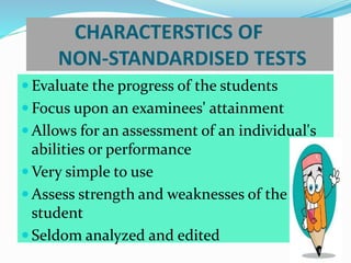 CHARACTERSTICS OF
NON-STANDARDISED TESTS
 Evaluate the progress of the students
 Focus upon an examinees' attainment
 Allows for an assessment of an individual's
abilities or performance
 Very simple to use
 Assess strength and weaknesses of the
student
 Seldom analyzed and edited
 