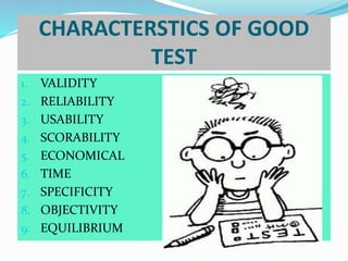 CHARACTERSTICS OF GOOD
TEST
1. VALIDITY
2. RELIABILITY
3. USABILITY
4. SCORABILITY
5. ECONOMICAL
6. TIME
7. SPECIFICITY
8. OBJECTIVITY
9. EQUILIBRIUM
 