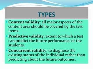 TYPES
 Content validity: all major aspects of the
content area should be covered by the test
items.
 Predictive validity: extent to which a test
can predict the future performance of the
students.
 Concurrent validity: to diagnose the
existing status of the individual rather than
predicting about the future outcomes.
 