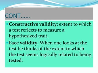 CONT……
Constructive validity: extent to which
a test reflects to measure a
hypothesized trait.
Face validity: When one looks at the
test he thinks of the extent to which
the test seems logically related to being
tested.
 