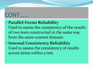CONT……
 Parallel-Forms Reliability
Used to assess the consistency of the results
of two tests constructed in the same way
from the same content domain.
 Internal Consistency Reliability
Used to assess the consistency of results
across items within a test.
 