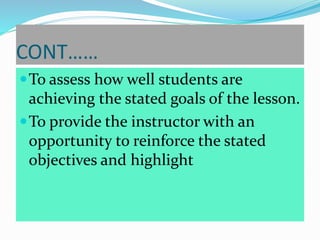 CONT……
To assess how well students are
achieving the stated goals of the lesson.
To provide the instructor with an
opportunity to reinforce the stated
objectives and highlight
 
