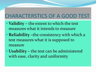 CHARACTERSTICS OF A GOOD TEST
 Validity – the extent to which the test
measures what it intends to measure
 Reliability –the consistency with which a
test measures what it is supposed to
measure
 Usability – the test can be administered
with ease, clarity and uniformity
 
