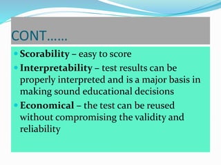 CONT……
 Scorability – easy to score
 Interpretability – test results can be
properly interpreted and is a major basis in
making sound educational decisions
 Economical – the test can be reused
without compromising the validity and
reliability
 