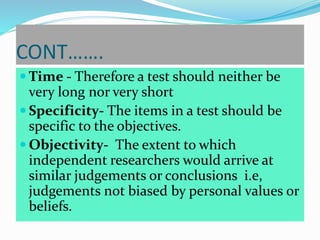 CONT…….
 Time - Therefore a test should neither be
very long nor very short
 Specificity- The items in a test should be
specific to the objectives.
 Objectivity- The extent to which
independent researchers would arrive at
similar judgements or conclusions i.e,
judgements not biased by personal values or
beliefs.
 