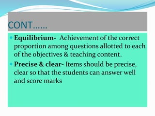 CONT……
 Equilibrium- Achievement of the correct
proportion among questions allotted to each
of the objectives & teaching content.
 Precise & clear- Items should be precise,
clear so that the students can answer well
and score marks
 