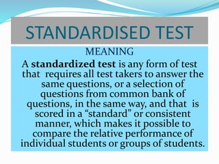 STANDARDISED TEST
MEANING
A standardized test is any form of test
that requires all test takers to answer the
same questions, or a selection of
questions from common bank of
questions, in the same way, and that is
scored in a “standard” or consistent
manner, which makes it possible to
compare the relative performance of
individual students or groups of students.
 
