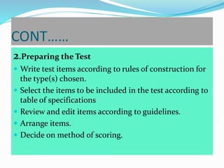 CONT……
2.Preparing the Test
 Write test items according to rules of construction for
the type(s) chosen.
 Select the items to be included in the test according to
table of specifications
 Review and edit items according to guidelines.
 Arrange items.
 Decide on method of scoring.
 