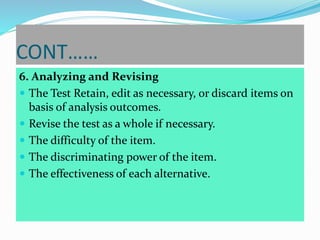 CONT……
6. Analyzing and Revising
 The Test Retain, edit as necessary, or discard items on
basis of analysis outcomes.
 Revise the test as a whole if necessary.
 The difficulty of the item.
 The discriminating power of the item.
 The effectiveness of each alternative.
 
