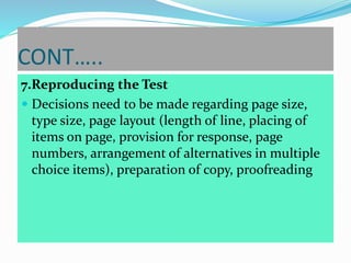 CONT…..
7.Reproducing the Test
 Decisions need to be made regarding page size,
type size, page layout (length of line, placing of
items on page, provision for response, page
numbers, arrangement of alternatives in multiple
choice items), preparation of copy, proofreading
 