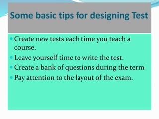 Some basic tips for designing Test
 Create new tests each time you teach a
course.
 Leave yourself time to write the test.
 Create a bank of questions during the term
 Pay attention to the layout of the exam.
 