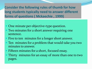 Consider the following rules of thumb for how
long students typically need to answer different
forms of questions ( Mckaechie , 1999)
 One minute per objective-type question.
 Two minutes for a short answer requiring one
sentence.
 Five to ten minutes for a longer short answer.
 Ten minutes for a problem that would take you two
minutes to answer.
 Fifteen minutes for a short, focused essay.
 Thirty minutes for an essay of more than one to two
pages.
 