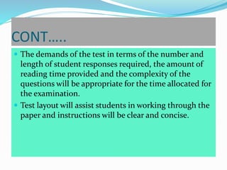 CONT…..
 The demands of the test in terms of the number and
length of student responses required, the amount of
reading time provided and the complexity of the
questions will be appropriate for the time allocated for
the examination.
 Test layout will assist students in working through the
paper and instructions will be clear and concise.
 
