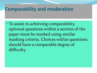 Comparability and moderation
 To assist in achieving comparability,
optional questions within a section of the
paper must be marked using similar
marking criteria. Choices within questions
should have a comparable degree of
difficulty.
 