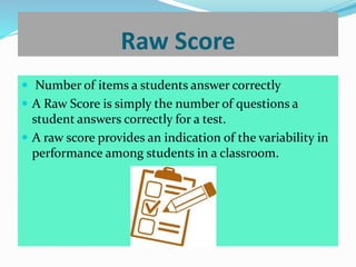 Raw Score
 Number of items a students answer correctly
 A Raw Score is simply the number of questions a
student answers correctly for a test.
 A raw score provides an indication of the variability in
performance among students in a classroom.
 