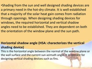 •Shading from the sun and well designed shading devices are
a primary need in the hot-dry climate. It is well established
that a majority of the solar heat gain comes from radiation
through openings. When designing shading devices for
windows, the required horizontal and vertical shadow
angles need to be established. They are dependent on both
the orientation of the window plane and the sun path.
Horizontal shadow angle (HSA: characterizes the vertical
shading device)
This is the horizontal angle between the normal of the window plane or
the wall surface and the current sun azimuth angle. It is relevant for
designing vertical shading devices such as fins.
 