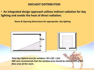 DAYLIGHT DISTRIBUTION
• An integrated design approach utilises indirect radiation for day
lighting and avoids the heat of direct radiation.
Room & Opening dimensions for appropriate day lighting
Total day lighted area for window= 2H x (W + 2m)
NBC also recommends that the window area should be atleast 15% of the
floor area of the room.
 