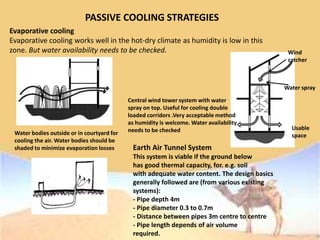 PASSIVE COOLING STRATEGIES
Evaporative cooling
Evaporative cooling works well in the hot-dry climate as humidity is low in this
zone. But water availability needs to be checked.
Water bodies outside or in courtyard for
cooling the air. Water bodies should be
shaded to minimize evaporation losses
Central wind tower system with water
spray on top. Useful for cooling double
loaded corridors .Very acceptable method
as humidity is welcome. Water availability
needs to be checked
Wind
catcher
Water spray
Usable
space
Earth Air Tunnel System
This system is viable if the ground below
has good thermal capacity, for. e.g. soil
with adequate water content. The design basics
generally followed are (from various existing
systems):
- Pipe depth 4m
- Pipe diameter 0.3 to 0.7m
- Distance between pipes 3m centre to centre
- Pipe length depends of air volume
required.
 