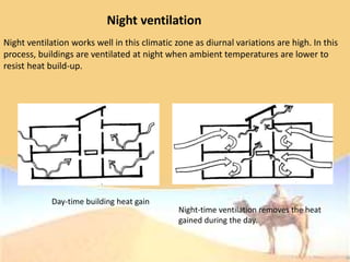 Night ventilation
Night ventilation works well in this climatic zone as diurnal variations are high. In this
process, buildings are ventilated at night when ambient temperatures are lower to
resist heat build-up.
Day-time building heat gain
Night-time ventilation removes the heat
gained during the day.
 