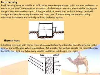 Earth berming
Earth berming reduces outside air infiltration, keeps temperatures cool in summer and warm in
winter as the earth’s temperature at a depth of a few meters remains almost stable throughout
the year. Berms may cover a part of the ground floor, sometimes entire buildings, provided
daylight and ventilation requirements are taken care of. Needs adequate water-proofing
measures. Basements are similarly cool and preferred spaces.
A building envelope with higher thermal mass will retard heat transfer from the exterior to the
interior during the day. When temperatures fall at night, the walls re-radiate the thermal energy
back into the night sky. Extensively used in traditional buildings in the region
Thermal mass
DAY NIGHT
 