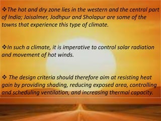 The hot and dry zone lies in the western and the central part
of India; Jaisalmer, Jodhpur and Sholapur are some of the
towns that experience this type of climate.
In such a climate, it is imperative to control solar radiation
and movement of hot winds.
 The design criteria should therefore aim at resisting heat
gain by providing shading, reducing exposed area, controlling
and scheduling ventilation, and increasing thermal capacity.
 