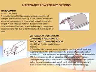 ALTERNATIVE LOW ENERGY OPTIONS
FERROCEMENT
(EE= 111 MJ / m2)
A versatile form of RCC possessing unique properties of
strength and durability. Made up of rich cement mortar and
wire mesh reinforcement, it has a high ratio of strength to
weight. A cost effective material, it also enables faster
construction and has lower embodied energy in comparison
to conventional RCC due to its thin section & minimization of
steel
CLC (CELLULAR LIGHTWEIGHT
CONCRETE) & AAC (AERATED
AUTOCLAVED CONCRETE) BLOCKS
(EE= 215 MJ / m2 for wall thickness
300mm)
CLC and AAC blocks are air-cured lightweight concrete with fl y-ash as a
major ingredient. The difference lies in the process of generation of air
bubbles. In CLC the air bubbles are generated in the form of a foam while in
AAC they are produced from a reaction that uses aluminum powder.
These light-weight blocks reduce structural steel requirement and provides
higher thermal insulation. As it uses fl y-ash which is a waste material it
leads to substantial material saving and has lower embodied energy.
 