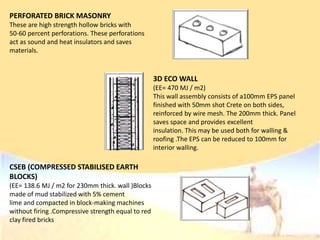 PERFORATED BRICK MASONRY
These are high strength hollow bricks with
50-60 percent perforations. These perforations
act as sound and heat insulators and saves
materials.
3D ECO WALL
(EE= 470 MJ / m2)
This wall assembly consists of a100mm EPS panel
finished with 50mm shot Crete on both sides,
reinforced by wire mesh. The 200mm thick. Panel
saves space and provides excellent
insulation. This may be used both for walling &
roofing .The EPS can be reduced to 100mm for
interior walling.
CSEB (COMPRESSED STABILISED EARTH
BLOCKS)
(EE= 138.6 MJ / m2 for 230mm thick. wall )Blocks
made of mud stabilized with 5% cement
lime and compacted in block-making machines
without firing .Compressive strength equal to red
clay fired bricks
 