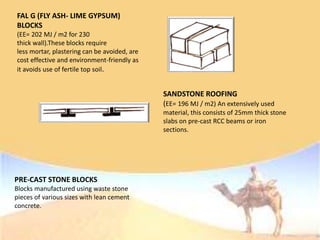 FAL G (FLY ASH- LIME GYPSUM)
BLOCKS
(EE= 202 MJ / m2 for 230
thick wall).These blocks require
less mortar, plastering can be avoided, are
cost effective and environment-friendly as
it avoids use of fertile top soil.
SANDSTONE ROOFING
(EE= 196 MJ / m2) An extensively used
material, this consists of 25mm thick stone
slabs on pre-cast RCC beams or iron
sections.
PRE-CAST STONE BLOCKS
Blocks manufactured using waste stone
pieces of various sizes with lean cement
concrete.
 