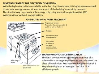 RENEWABLE ENERGY FOR ELECTRICITY GENERATION
With the high solar radiation available in the hot, dry climate zone, it is highly recommended
to use solar energy to meet at least some part of the building’s electricity demand.
The simplest way to generate solar energy is by using stand-alone photo-voltaic (PV)
systems with or without storage battery.
SOLAR PHOTO-VOLTAICS INSTALLATION
The ideal orientation for optimal performance of a
solar cell is at an angle equivalent to the latitude of the
place of installation. Area required for generation of 1
kWp electricity is on an average 12 m2 for 15 %
efficiency panels.
Pergola over terrace
This makes the roof accessible &
usable as well as shades it
Terrace
Balcony roof or as
shading devices
SPV’s placed
on ground or
over water
bodies to reduce
evaporation losses
Wall below window sill
(south wall)
Solar street
lamps
POSSIBILITIES OF PV PANEL PLACEMENT
 