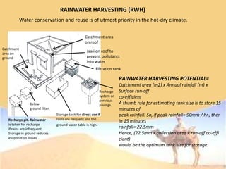 RAINWATER HARVESTING (RWH)
Water conservation and reuse is of utmost priority in the hot-dry climate.
Catchment area
on roof
Jaali on roof to
prevent pollutants
into water
Filtration tank
Recharge
system or
pervious
pavings.
Storage tank for direct use if
rains are frequent and the
ground water table is high.
Below
ground filter
Recharge pit. Rainwater
is taken for recharge
if rains are infrequent
Storage in ground reduces
evaporation losses
Catchment
area on
ground
RAINWATER HARVESTING POTENTIAL=
Catchment area (m2) x Annual rainfall (m) x
Surface run-off
co-efficient
A thumb rule for estimating tank size is to store 15
minutes of
peak rainfall. So, if peak rainfall= 90mm / hr., then
in 15 minutes
rainfall= 22.5mm
Hence, (22.5mm x collection area x run-off co-effi
cient)
would be the optimum tank size for storage.
 