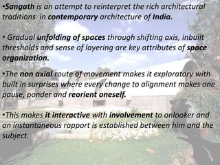 •Sangath is an attempt to reinterpret the rich architectural
traditions in contemporary architecture of India.
• Gradual unfolding of spaces through shifting axis, inbuilt
thresholds and sense of layering are key attributes of space
organization.
•The non axial route of movement makes it exploratory with
built in surprises where every change to alignment makes one
pause, ponder and reorient oneself.
•This makes it interactive with involvement to onlooker and
an instantaneous rapport is established between him and the
subject.
 