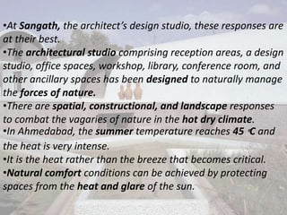 •At Sangath, the architect’s design studio, these responses are
at their best.
•The architectural studio comprising reception areas, a design
studio, office spaces, workshop, library, conference room, and
other ancillary spaces has been designed to naturally manage
the forces of nature.
•There are spatial, constructional, and landscape responses
to combat the vagaries of nature in the hot dry climate.
•In Ahmedabad, the summer temperature reaches 45 °C and
the heat is very intense.
•It is the heat rather than the breeze that becomes critical.
•Natural comfort conditions can be achieved by protecting
spaces from the heat and glare of the sun.
 