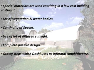 •Special materials are used resulting in a low cost building
costing it.
•Lot of vegetation & water bodies.
•Continuity of Spaces.
•Use of lot of diffused sunlight.
•Complete passive design.
•Grassy steps which Doshi uses as informal Amphitheatre.
 