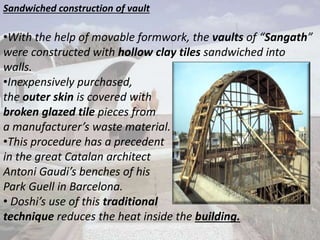 Sandwiched construction of vault
•With the help of movable formwork, the vaults of “Sangath”
were constructed with hollow clay tiles sandwiched into
walls.
•Inexpensively purchased,
the outer skin is covered with
broken glazed tile pieces from
a manufacturer’s waste material.
•This procedure has a precedent
in the great Catalan architect
Antoni Gaudi’s benches of his
Park Guell in Barcelona.
• Doshi’s use of this traditional
technique reduces the heat inside the building.
 