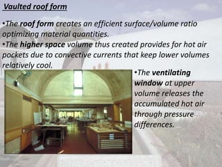 Vaulted roof form
•The roof form creates an efficient surface/volume ratio
optimizing material quantities.
•The higher space volume thus created provides for hot air
pockets due to convective currents that keep lower volumes
relatively cool.
•The ventilating
window at upper
volume releases the
accumulated hot air
through pressure
differences.
 
