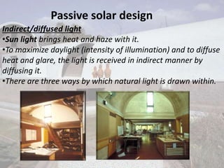 Passive solar design
Indirect/diffused light
•Sun light brings heat and haze with it.
•To maximize daylight (intensity of illumination) and to diffuse
heat and glare, the light is received in indirect manner by
diffusing it.
•There are three ways by which natural light is drawn within.
 