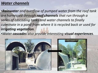Water channels
•Rainwater and overflow of pumped water from the roof tank
are harnessed through roof channels that run through a
series of cascading tanks and water channels to finally
culminate in a pond from where it is recycled back or used for
irrigating vegetation.
•Water cascades also provide interesting visual experiences.
 
